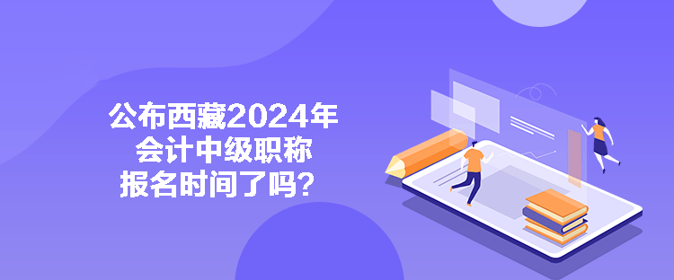 公布西藏2024年會計中級職稱報名時間了嗎？