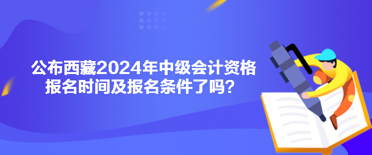 公布西藏2024年中級(jí)會(huì)計(jì)資格報(bào)名時(shí)間及報(bào)名條件了嗎？