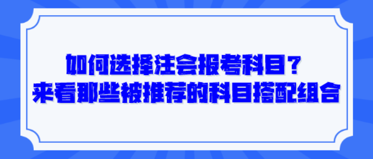 如何選擇注會報考科目？來看那些被推薦的科目搭配組合！