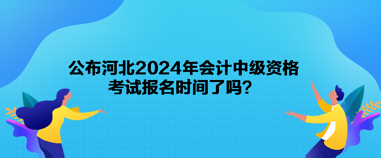 公布河北2024年會計中級資格考試報名時間了嗎？