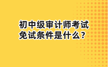 初中級(jí)審計(jì)師考試免試條件是什么？