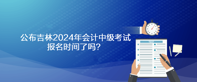 公布吉林2024年會計中級考試報名時間了嗎？