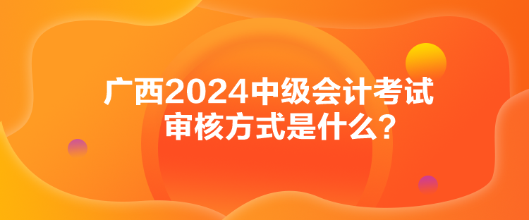 廣西2024中級會計考試審核方式是什么？