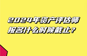 2024年資產(chǎn)評(píng)估師報(bào)名什么時(shí)候截止？