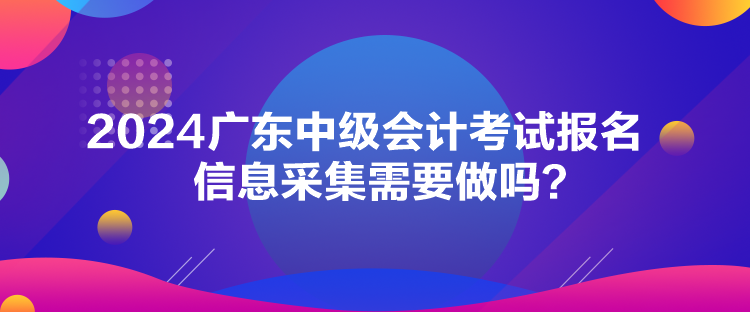 2024廣東中級(jí)會(huì)計(jì)考試報(bào)名信息采集需要做嗎？