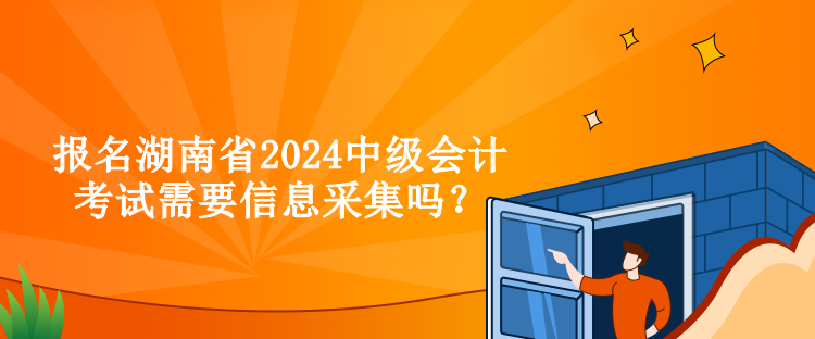 報名湖南省2024中級會計考試需要信息采集嗎？