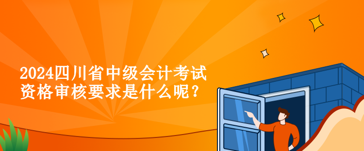 2024四川省中級會計考試資格審核要求是什么呢？