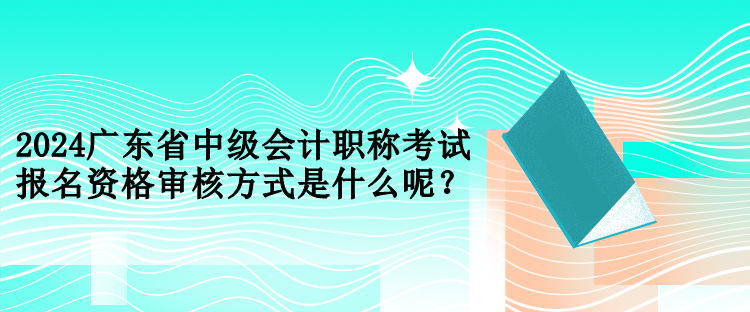 2024廣東省中級會計職稱考試報名資格審核方式是什么呢？