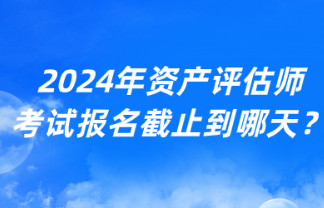 2024年資產(chǎn)評估師考試報名截止到哪天？