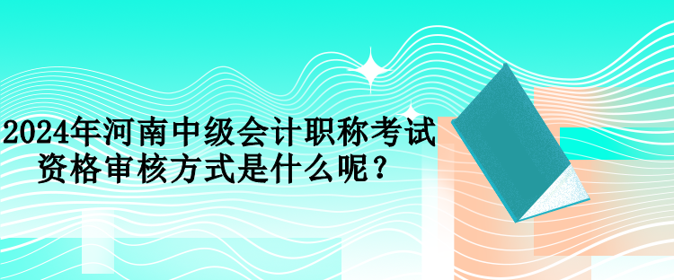 2024年河南中級會計職稱考試資格審核方式是什么呢？