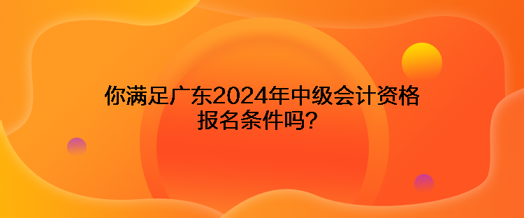 你滿足廣東2024年中級會計資格報名條件嗎？