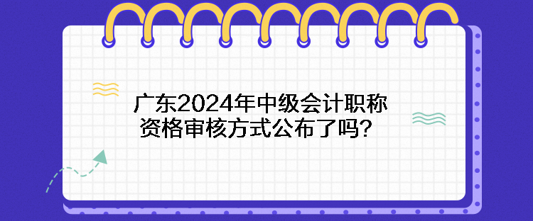 廣東2024年中級會計職稱資格審核方式公布了嗎？