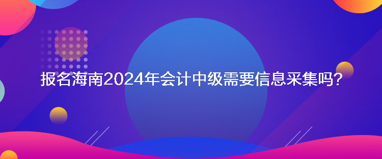 報名海南2024年會計中級需要信息采集嗎？