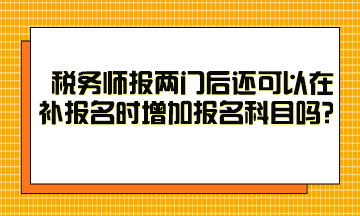 稅務(wù)師報(bào)兩門后還可以在補(bǔ)報(bào)名時(shí)增加報(bào)名科目嗎？