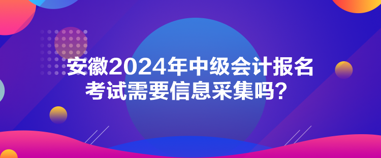 安徽2024年中級(jí)會(huì)計(jì)報(bào)名考試需要信息采集嗎？