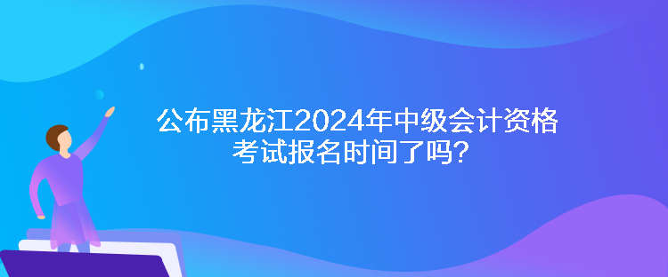 公布黑龍江2024年中級(jí)會(huì)計(jì)資格考試報(bào)名時(shí)間了嗎？