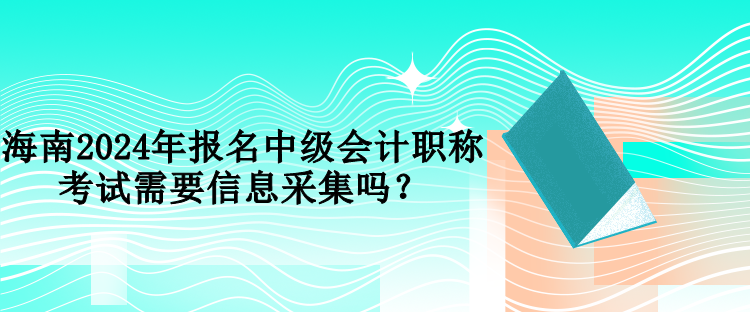 海南2024年報名中級會計職稱考試需要信息采集嗎？