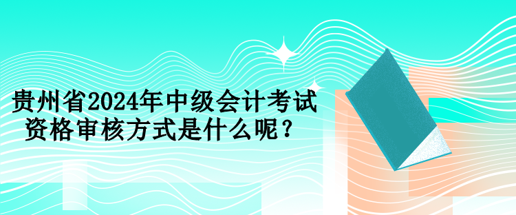 貴州省2024年中級會計考試資格審核方式是什么呢？