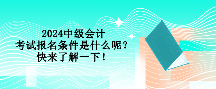 2024中級會計考試報名條件是什么呢？快來了解一下！