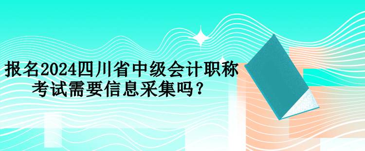 報名2024四川省中級會計職稱考試需要信息采集嗎？