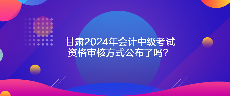 甘肅2024年會計中級考試資格審核方式公布了嗎？