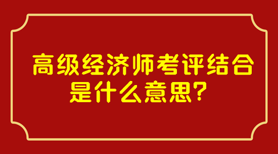 高級(jí)經(jīng)濟(jì)師考評(píng)結(jié)合是什么意思？