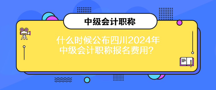 什么時候公布四川2024年中級會計職稱報名費用？