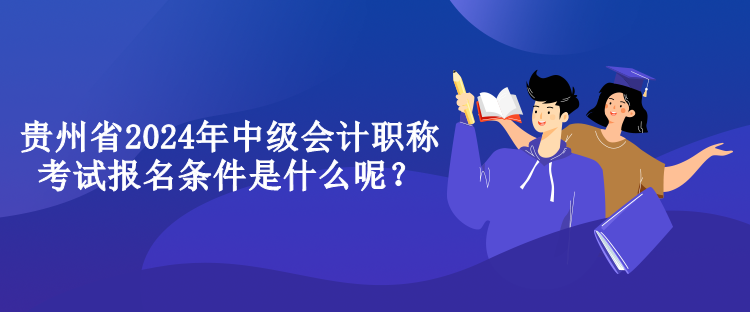 貴州省2024年中級會計職稱考試報名條件是什么呢？