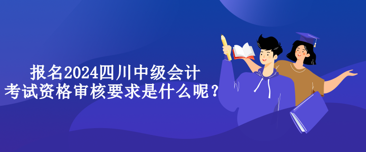 報(bào)名2024四川中級(jí)會(huì)計(jì)考試資格審核要求是什么呢？