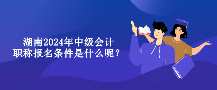 湖南2024年中級會計(jì)職稱報(bào)名條件是什么呢？