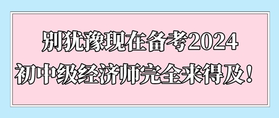 別猶豫現(xiàn)在備考2024初中級經(jīng)濟(jì)師完全來得及！