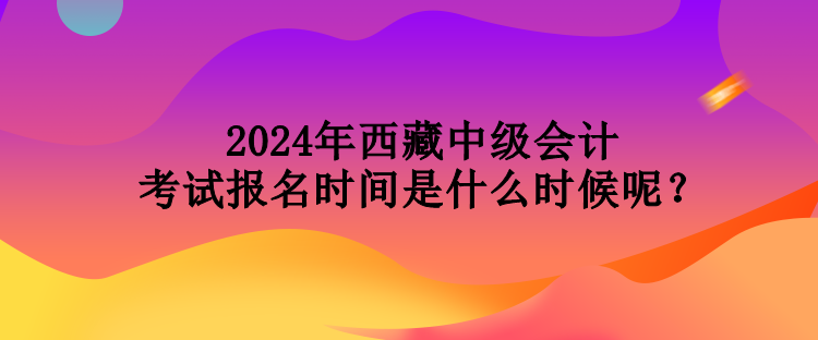 2024年西藏中級(jí)會(huì)計(jì)考試報(bào)名時(shí)間是什么時(shí)候呢？