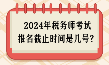 2024年稅務(wù)師考試報(bào)名截止時(shí)間是幾號(hào)呢？