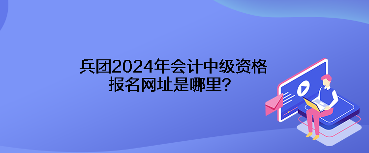 兵團(tuán)2024年會(huì)計(jì)中級(jí)資格報(bào)名網(wǎng)址是哪里？