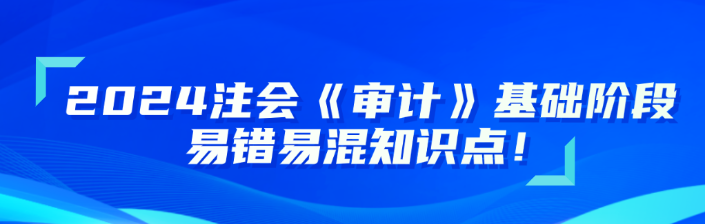 2024注會《審計(jì)》基礎(chǔ)階段易錯(cuò)易混知識點(diǎn)更新！