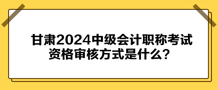 甘肅2024中級會計(jì)職稱考試資格審核方式是什么？