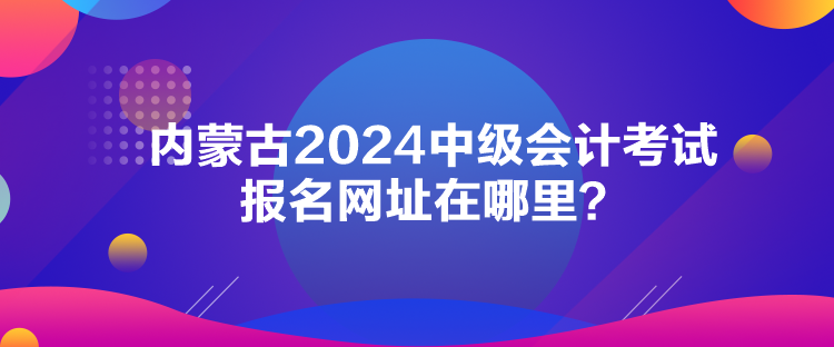 內(nèi)蒙古2024中級會計考試報名網(wǎng)址在哪里？