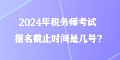 2024年稅務(wù)師考試報(bào)名截止時(shí)間是幾號(hào)？