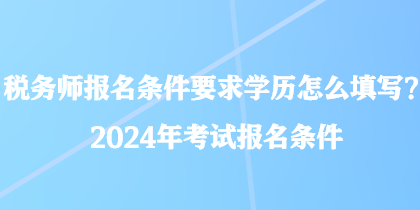 稅務師報名條件要求學歷怎么填寫？2024年考試報名條件