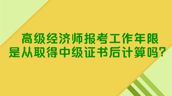 高級經(jīng)濟師報考工作年限是從取得中級證書后計算嗎？