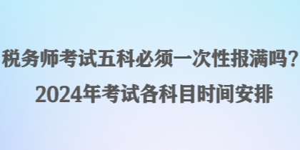 稅務(wù)師考試五科必須一次性報(bào)滿嗎？2024年考試各科目時(shí)間安排