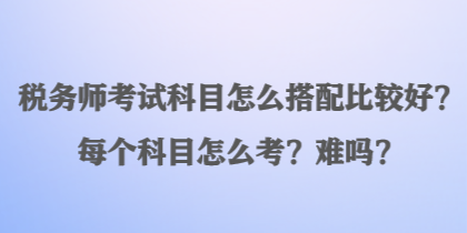 稅務師考試科目怎么搭配比較好？每個科目怎么考？難嗎？