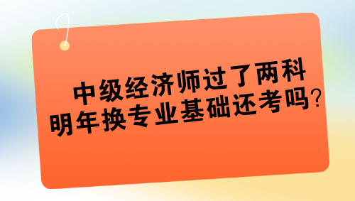 中級經(jīng)濟(jì)師過了兩科 明年換專業(yè)基礎(chǔ)還考嗎？