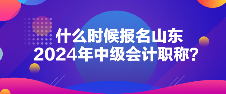 什么時候報名山東2024年中級會計職稱？