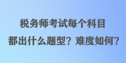 稅務(wù)師考試每個科目都出什么題型？難度如何？