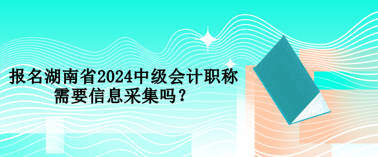 報名湖南省2024中級會計職稱需要信息采集嗎？