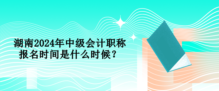 湖南2024年中級會計職稱報名時間是什么時候？