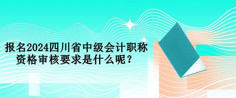 報名2024四川省中級會計職稱資格審核要求是什么呢？