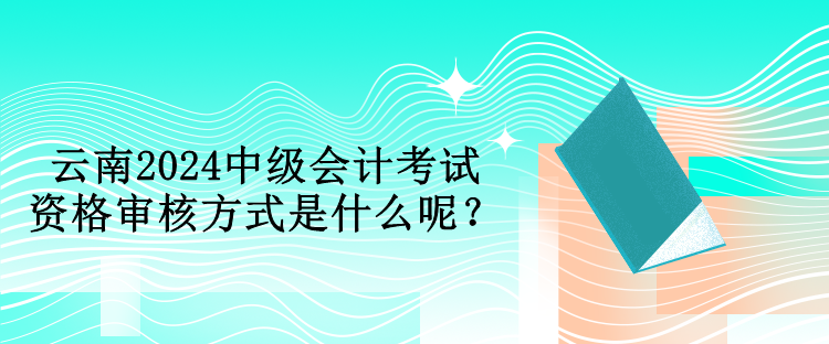 云南2024中級會計考試資格審核方式是什么呢？