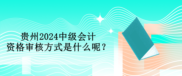 貴州2024中級會計資格審核方式是什么呢？